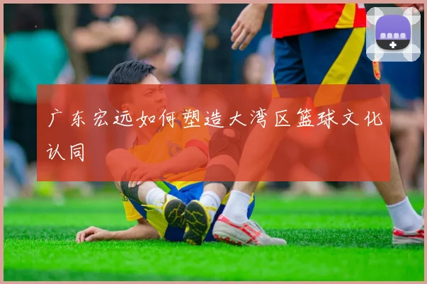 广东宏远如何塑造大湾区篮球文化认同