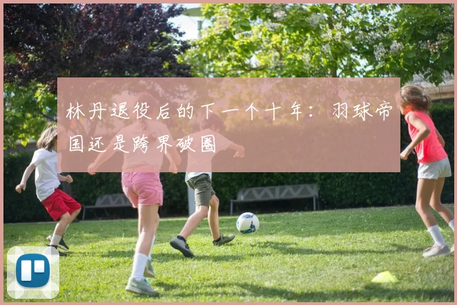 林丹退役后的下一个十年：羽球帝国还是跨界破圈