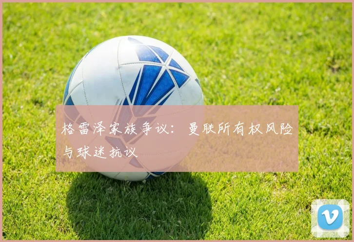 格雷泽家族争议：曼联所有权风险与球迷抗议
