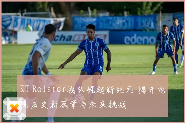KT Rolster战队崛起新纪元 揭开电竞历史新篇章与未来挑战