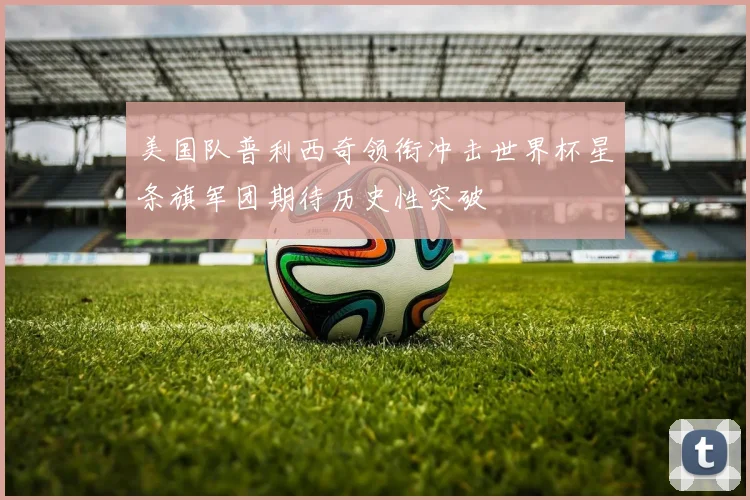 美国队普利西奇领衔冲击世界杯星条旗军团期待历史性突破