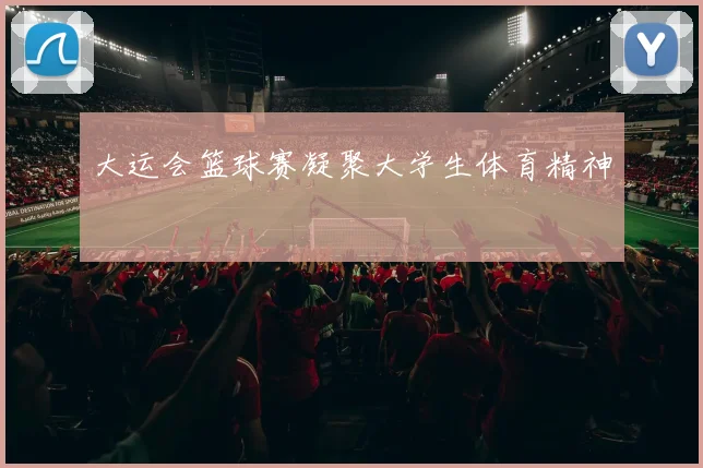 大运会篮球赛凝聚大学生体育精神