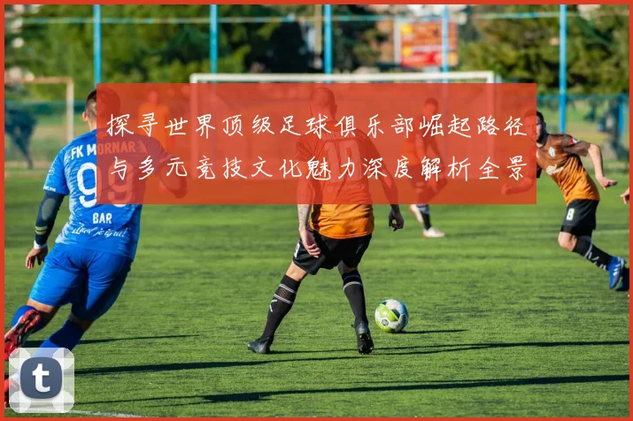 探寻世界顶级足球俱乐部崛起路径与多元竞技文化魅力深度解析全景