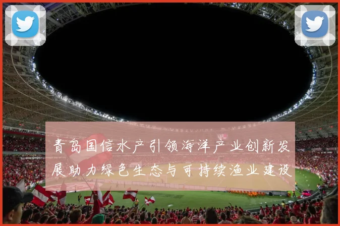 青岛国信水产引领海洋产业创新发展助力绿色生态与可持续渔业建设