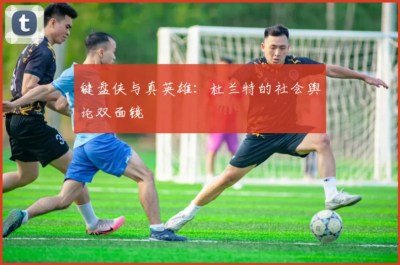 键盘侠与真英雄：杜兰特的社会舆论双面镜
