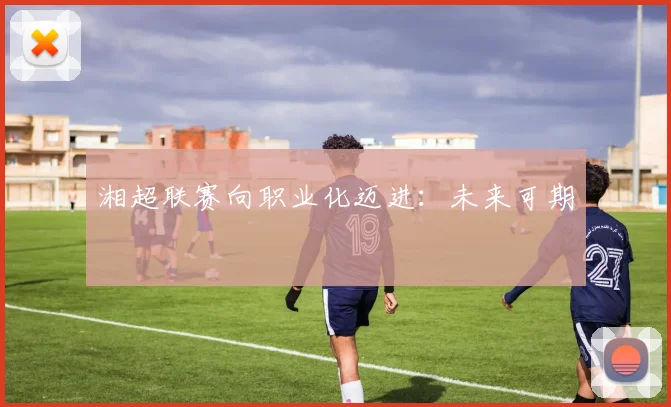 湘超联赛向职业化迈进：未来可期