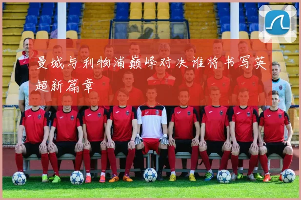 曼城与利物浦巅峰对决谁将书写英超新篇章