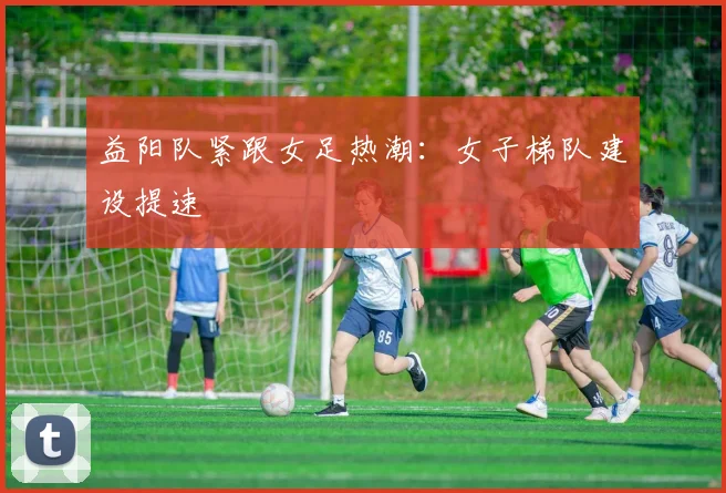 益阳队紧跟女足热潮：女子梯队建设提速