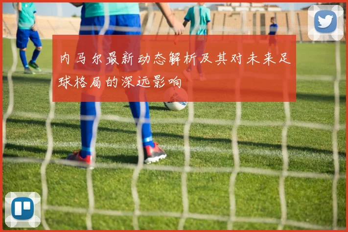内马尔最新动态解析及其对未来足球格局的深远影响