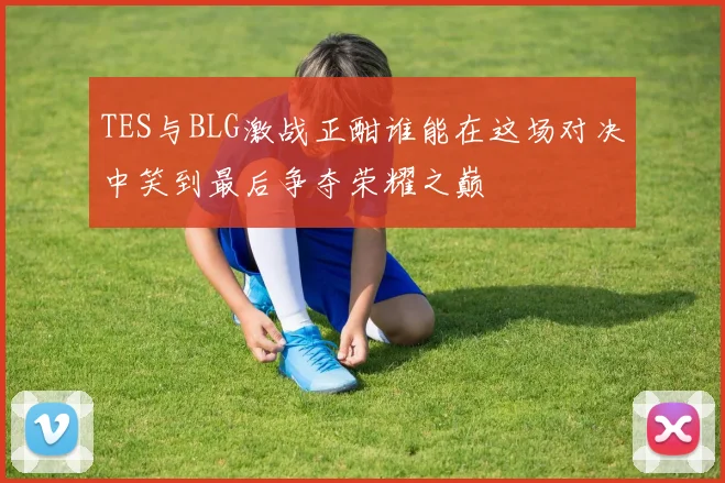 TES与BLG激战正酣谁能在这场对决中笑到最后争夺荣耀之巅