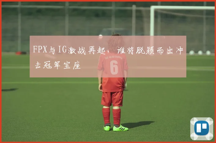 FPX与IG激战再起，谁将脱颖而出冲击冠军宝座