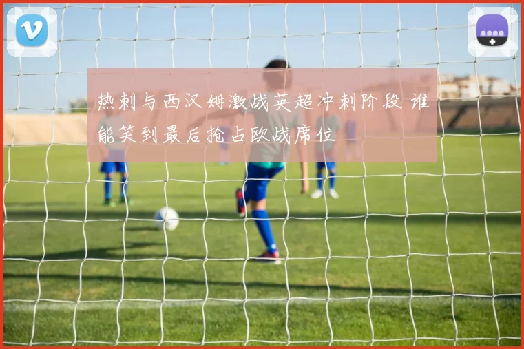 热刺与西汉姆激战英超冲刺阶段 谁能笑到最后抢占欧战席位