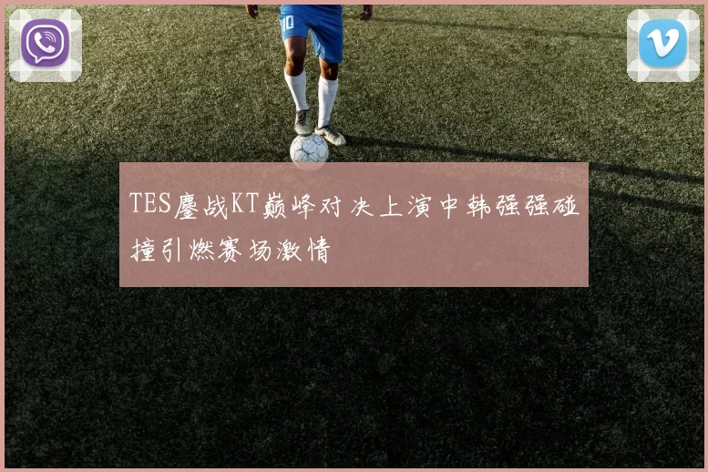TES鏖战KT巅峰对决上演中韩强强碰撞引燃赛场激情