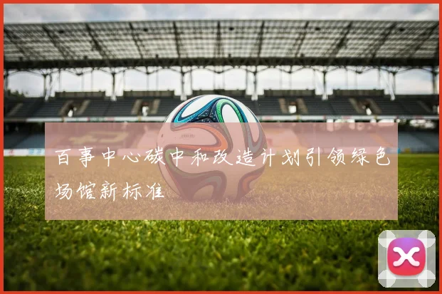 百事中心碳中和改造计划引领绿色场馆新标准