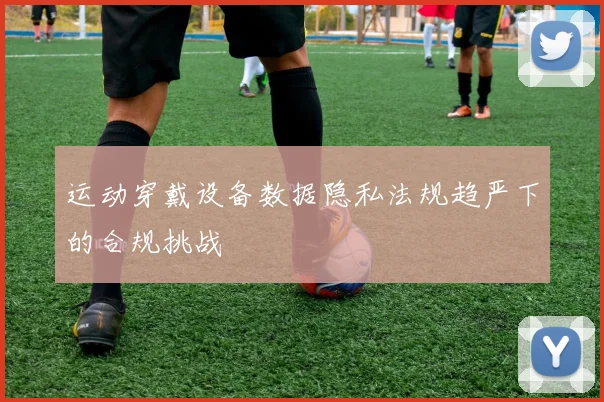 运动穿戴设备数据隐私法规趋严下的合规挑战