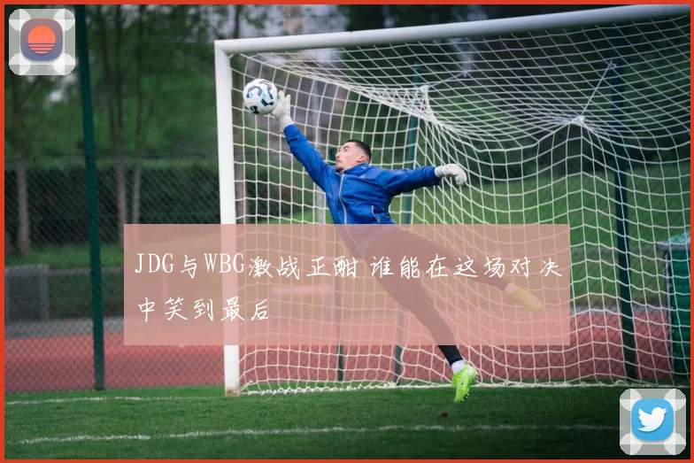 JDG与WBG激战正酣 谁能在这场对决中笑到最后